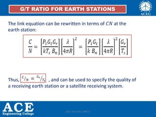 The link equation can be rewritten in terms of 𝐶𝑁 at the
earth station:
Thus, , and can be used to specify the quality of
a receiving earth station or a satellite receiving system.
G/T RATIO FOR EARTH STATIONS
ACE ECE IV SC- UNIT-II
 