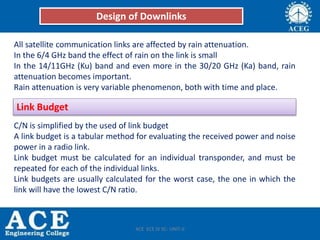 All satellite communication links are affected by rain attenuation.
In the 6/4 GHz band the effect of rain on the link is small
In the 14/11GHz (Ku) band and even more in the 30/20 GHz (Ka) band, rain
attenuation becomes important.
Rain attenuation is very variable phenomenon, both with time and place.
C/N is simplified by the used of link budget
A link budget is a tabular method for evaluating the received power and noise
power in a radio link.
Link budget must be calculated for an individual transponder, and must be
repeated for each of the individual links.
Link budgets are usually calculated for the worst case, the one in which the
link will have the lowest C/N ratio.
Design of Downlinks
Link Budget
ACE ECE IV SC- UNIT-II
 