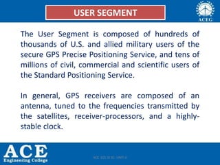 User Segment
• The User Segment is composed of hundreds of thousands of U.S. and allied
military users of the secure GPS Precise Positioning Service, and tens of millions
of civil, commercial and scientific users of the Standard Positioning Service.
• In general, GPS receivers are composed of an antenna, tuned to the frequencies
transmitted by the satellites, receiver-processors, and a highly-stable clock.
USER SEGMENT
The User Segment is composed of hundreds of
thousands of U.S. and allied military users of the
secure GPS Precise Positioning Service, and tens of
millions of civil, commercial and scientific users of
the Standard Positioning Service.
In general, GPS receivers are composed of an
antenna, tuned to the frequencies transmitted by
the satellites, receiver-processors, and a highly-
stable clock.
ACE ECE IV SC- UNIT-II
 
