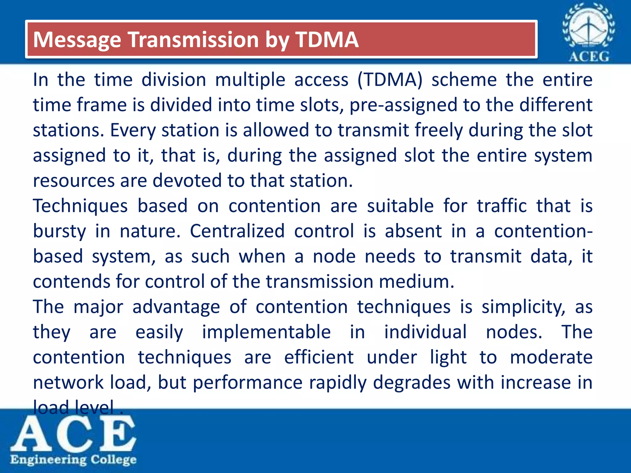 In the time division multiple access (TDMA) scheme the entire
time frame is divided into time slots, pre-assigned to the different
stations. Every station is allowed to transmit freely during the slot
assigned to it, that is, during the assigned slot the entire system
resources are devoted to that station.
Techniques based on contention are suitable for traffic that is
bursty in nature. Centralized control is absent in a contention-
based system, as such when a node needs to transmit data, it
contends for control of the transmission medium.
The major advantage of contention techniques is simplicity, as
they are easily implementable in individual nodes. The
contention techniques are efficient under light to moderate
network load, but performance rapidly degrades with increase in
load level .
Message Transmission by TDMA
 