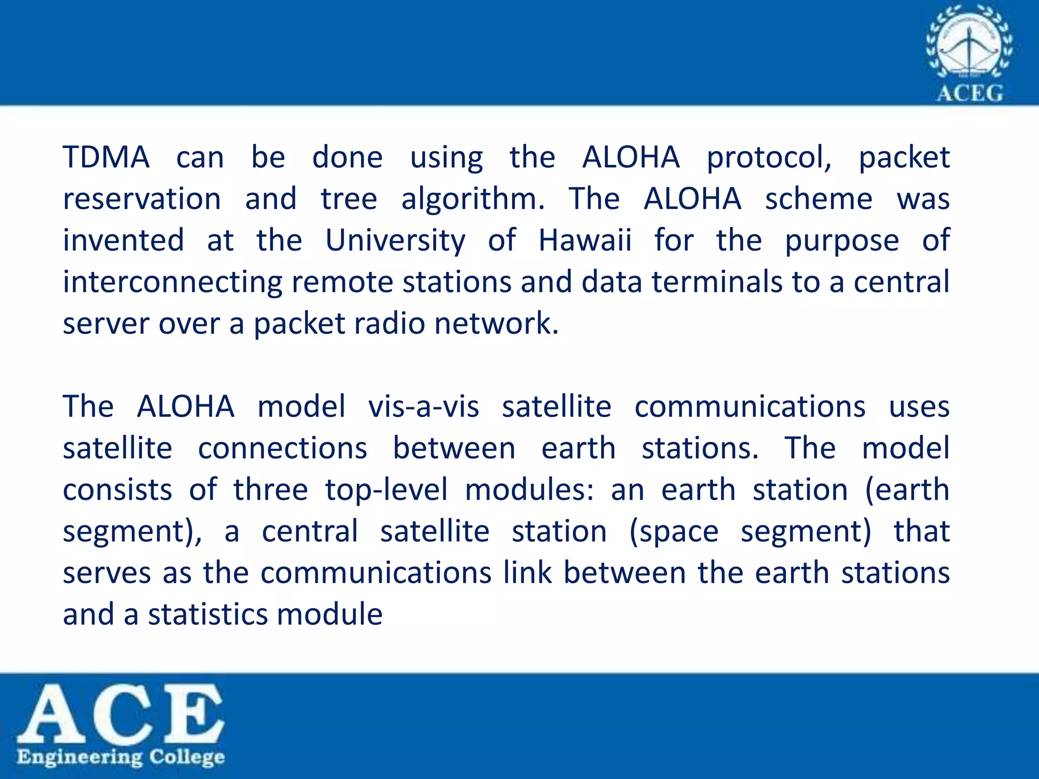 TDMA can be done using the ALOHA protocol, packet
reservation and tree algorithm. The ALOHA scheme was
invented at the University of Hawaii for the purpose of
interconnecting remote stations and data terminals to a central
server over a packet radio network.
The ALOHA model vis-a-vis satellite communications uses
satellite connections between earth stations. The model
consists of three top-level modules: an earth station (earth
segment), a central satellite station (space segment) that
serves as the communications link between the earth stations
and a statistics module
 