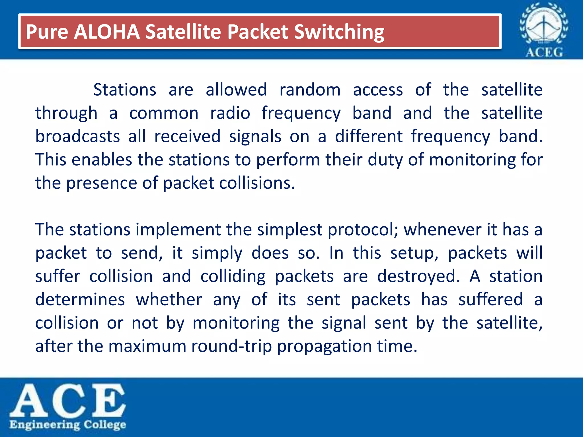 Stations are allowed random access of the satellite
through a common radio frequency band and the satellite
broadcasts all received signals on a different frequency band.
This enables the stations to perform their duty of monitoring for
the presence of packet collisions.
The stations implement the simplest protocol; whenever it has a
packet to send, it simply does so. In this setup, packets will
suffer collision and colliding packets are destroyed. A station
determines whether any of its sent packets has suffered a
collision or not by monitoring the signal sent by the satellite,
after the maximum round-trip propagation time.
Pure ALOHA Satellite Packet Switching
 