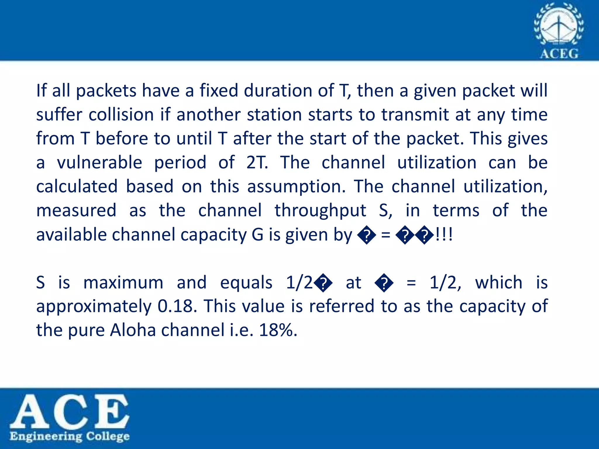 If all packets have a fixed duration of T, then a given packet will
suffer collision if another station starts to transmit at any time
from T before to until T after the start of the packet. This gives
a vulnerable period of 2T. The channel utilization can be
calculated based on this assumption. The channel utilization,
measured as the channel throughput S, in terms of the
available channel capacity G is given by � = ��!!!
S is maximum and equals 1/2� at � = 1/2, which is
approximately 0.18. This value is referred to as the capacity of
the pure Aloha channel i.e. 18%.
 