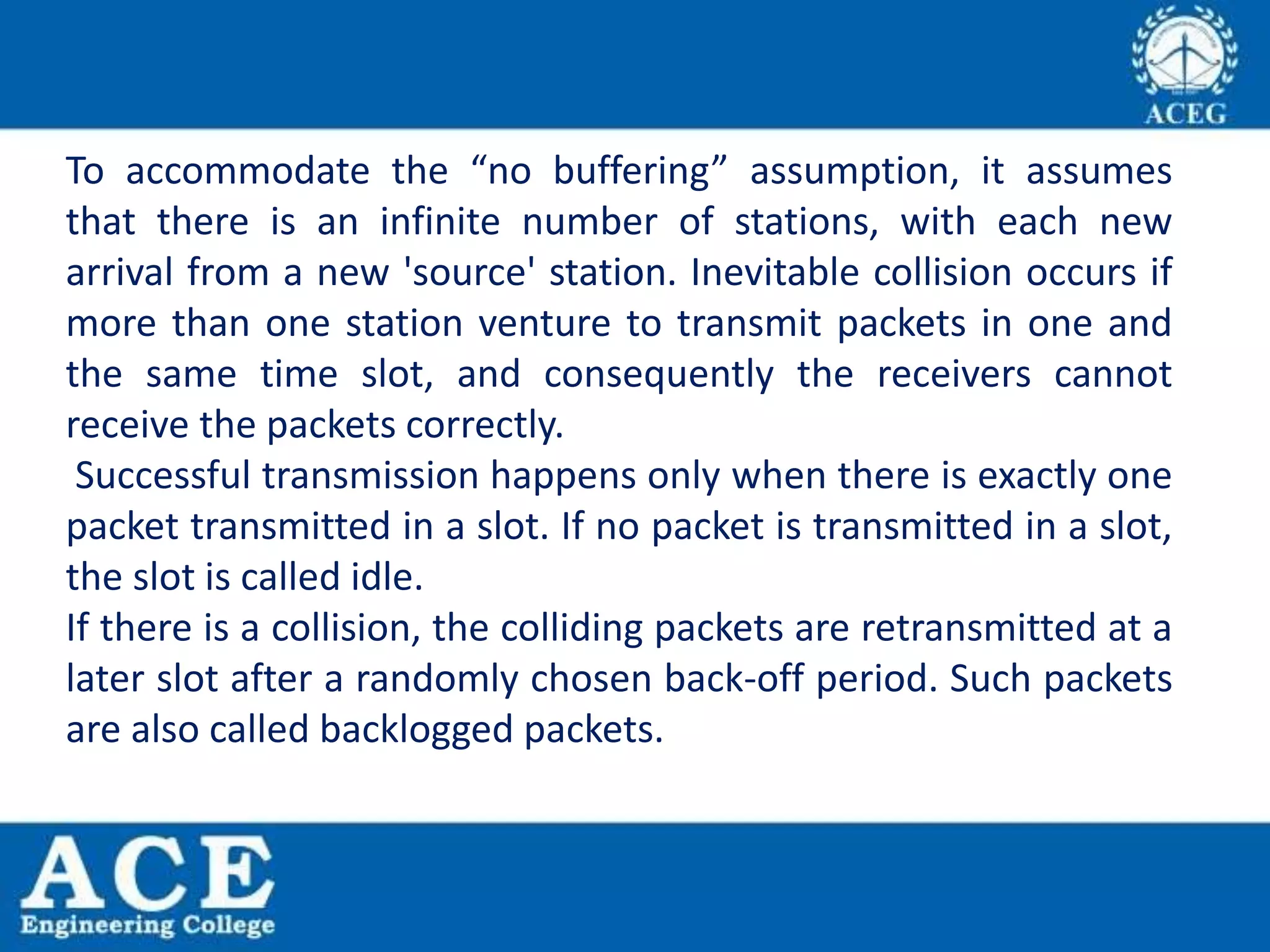 To accommodate the “no buffering” assumption, it assumes
that there is an infinite number of stations, with each new
arrival from a new 'source' station. Inevitable collision occurs if
more than one station venture to transmit packets in one and
the same time slot, and consequently the receivers cannot
receive the packets correctly.
Successful transmission happens only when there is exactly one
packet transmitted in a slot. If no packet is transmitted in a slot,
the slot is called idle.
If there is a collision, the colliding packets are retransmitted at a
later slot after a randomly chosen back-off period. Such packets
are also called backlogged packets.
 
