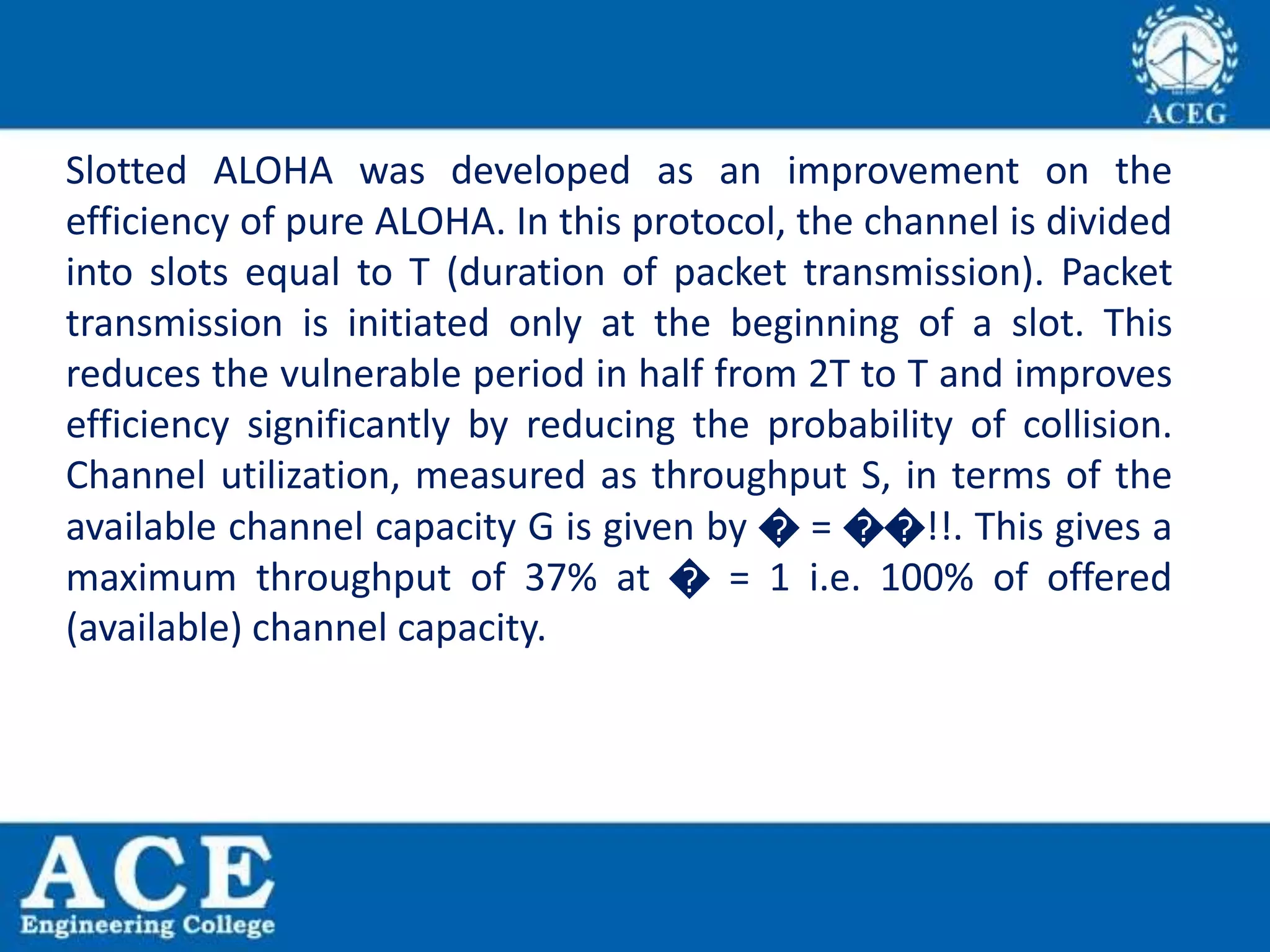 Slotted ALOHA was developed as an improvement on the
efficiency of pure ALOHA. In this protocol, the channel is divided
into slots equal to T (duration of packet transmission). Packet
transmission is initiated only at the beginning of a slot. This
reduces the vulnerable period in half from 2T to T and improves
efficiency significantly by reducing the probability of collision.
Channel utilization, measured as throughput S, in terms of the
available channel capacity G is given by � = ��!!. This gives a
maximum throughput of 37% at � = 1 i.e. 100% of offered
(available) channel capacity.
 