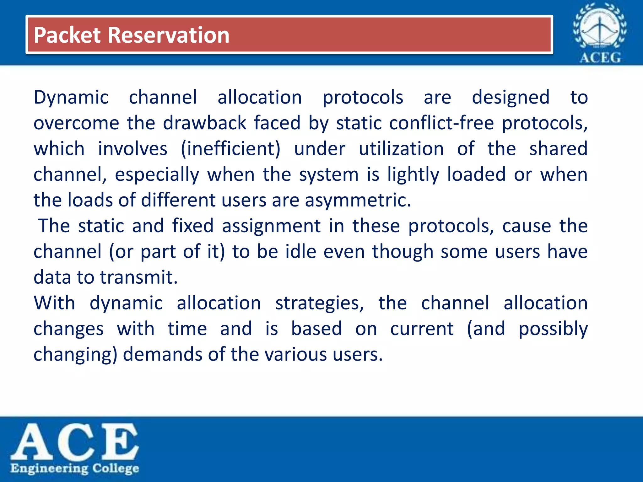 Dynamic channel allocation protocols are designed to
overcome the drawback faced by static conflict-free protocols,
which involves (inefficient) under utilization of the shared
channel, especially when the system is lightly loaded or when
the loads of different users are asymmetric.
The static and fixed assignment in these protocols, cause the
channel (or part of it) to be idle even though some users have
data to transmit.
With dynamic allocation strategies, the channel allocation
changes with time and is based on current (and possibly
changing) demands of the various users.
Packet Reservation
 