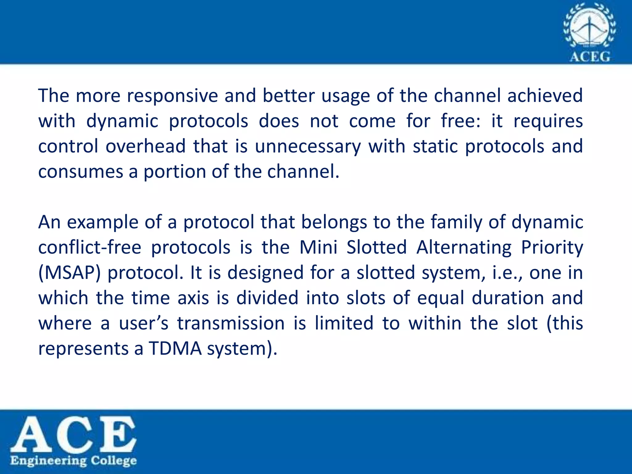 The more responsive and better usage of the channel achieved
with dynamic protocols does not come for free: it requires
control overhead that is unnecessary with static protocols and
consumes a portion of the channel.
An example of a protocol that belongs to the family of dynamic
conflict-free protocols is the Mini Slotted Alternating Priority
(MSAP) protocol. It is designed for a slotted system, i.e., one in
which the time axis is divided into slots of equal duration and
where a user’s transmission is limited to within the slot (this
represents a TDMA system).
 