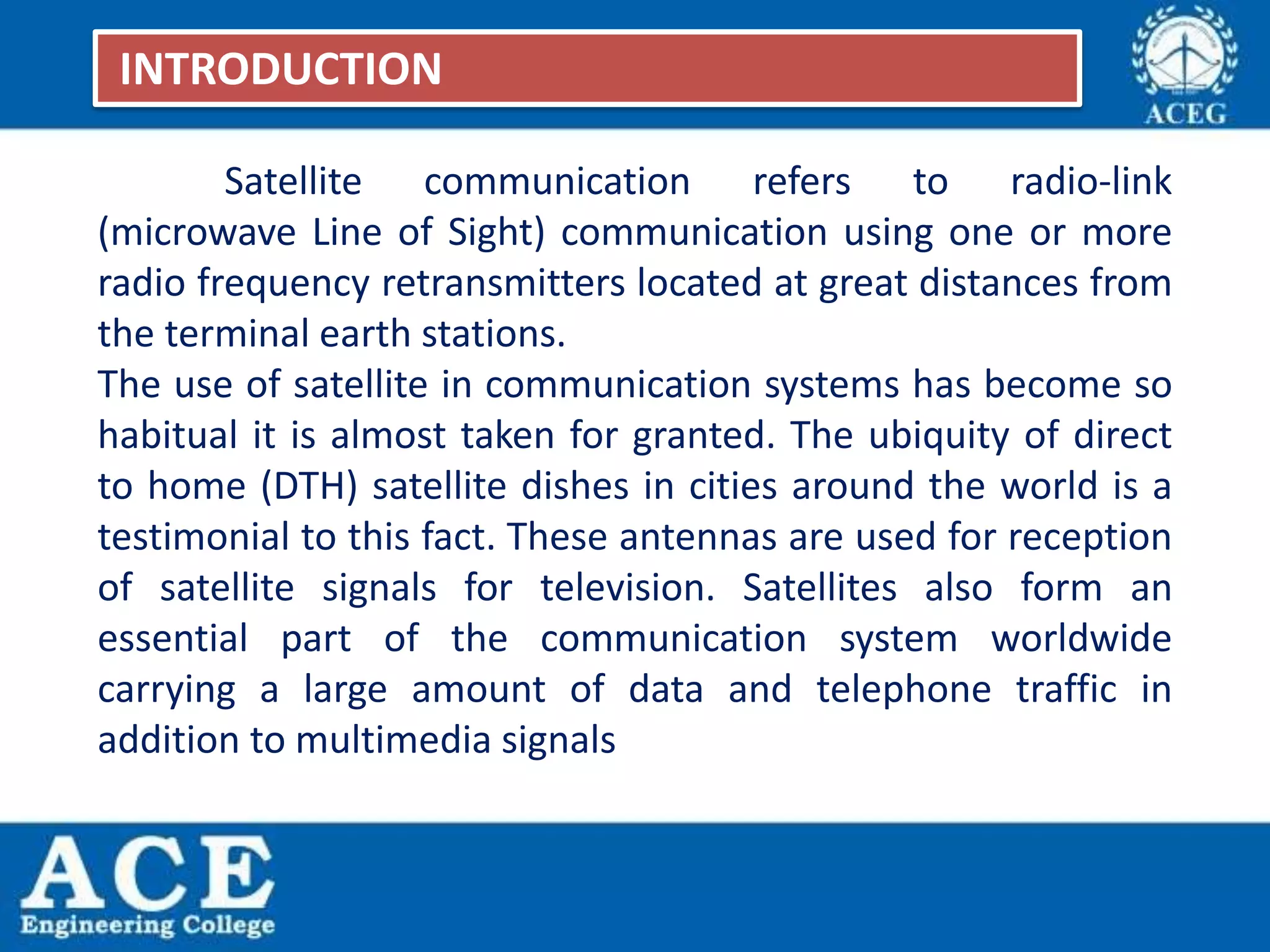 Satellite communication refers to radio-link
(microwave Line of Sight) communication using one or more
radio frequency retransmitters located at great distances from
the terminal earth stations.
The use of satellite in communication systems has become so
habitual it is almost taken for granted. The ubiquity of direct
to home (DTH) satellite dishes in cities around the world is a
testimonial to this fact. These antennas are used for reception
of satellite signals for television. Satellites also form an
essential part of the communication system worldwide
carrying a large amount of data and telephone traffic in
addition to multimedia signals
INTRODUCTION
 