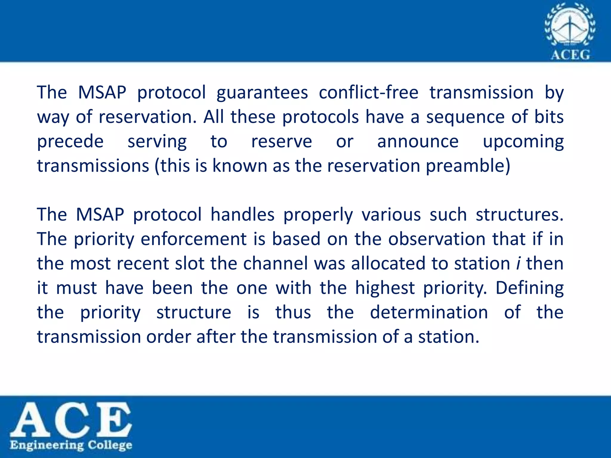 The MSAP protocol guarantees conflict-free transmission by
way of reservation. All these protocols have a sequence of bits
precede serving to reserve or announce upcoming
transmissions (this is known as the reservation preamble)
The MSAP protocol handles properly various such structures.
The priority enforcement is based on the observation that if in
the most recent slot the channel was allocated to station i then
it must have been the one with the highest priority. Defining
the priority structure is thus the determination of the
transmission order after the transmission of a station.
 