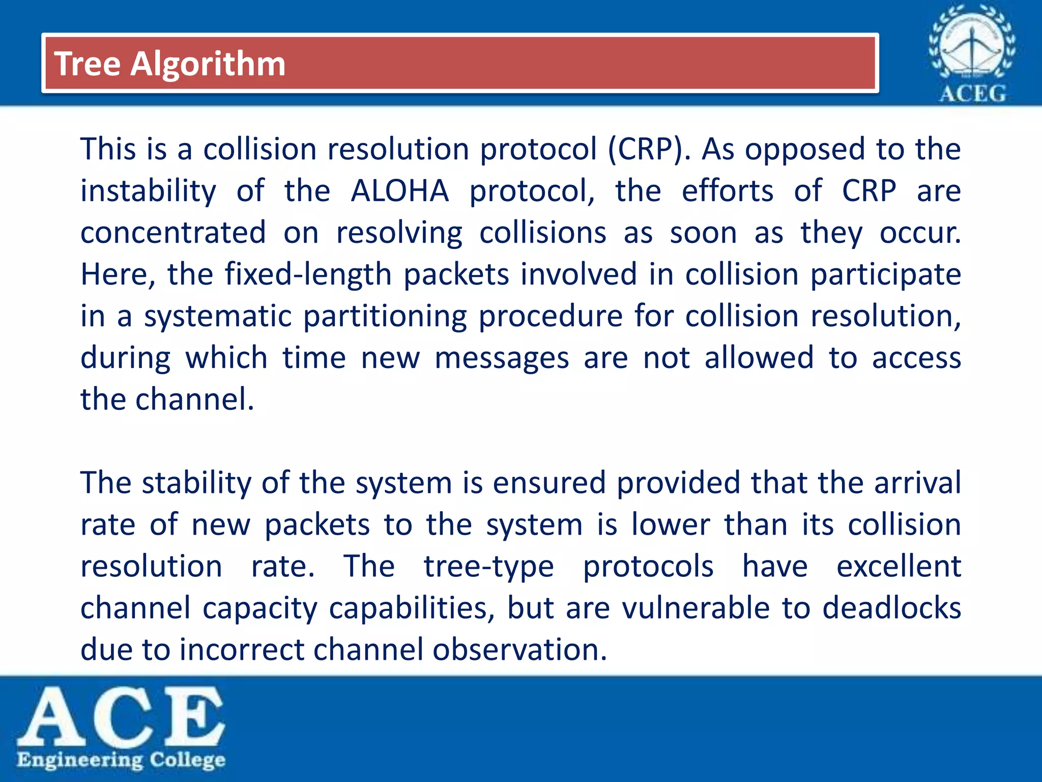 This is a collision resolution protocol (CRP). As opposed to the
instability of the ALOHA protocol, the efforts of CRP are
concentrated on resolving collisions as soon as they occur.
Here, the fixed-length packets involved in collision participate
in a systematic partitioning procedure for collision resolution,
during which time new messages are not allowed to access
the channel.
The stability of the system is ensured provided that the arrival
rate of new packets to the system is lower than its collision
resolution rate. The tree-type protocols have excellent
channel capacity capabilities, but are vulnerable to deadlocks
due to incorrect channel observation.
Tree Algorithm
 