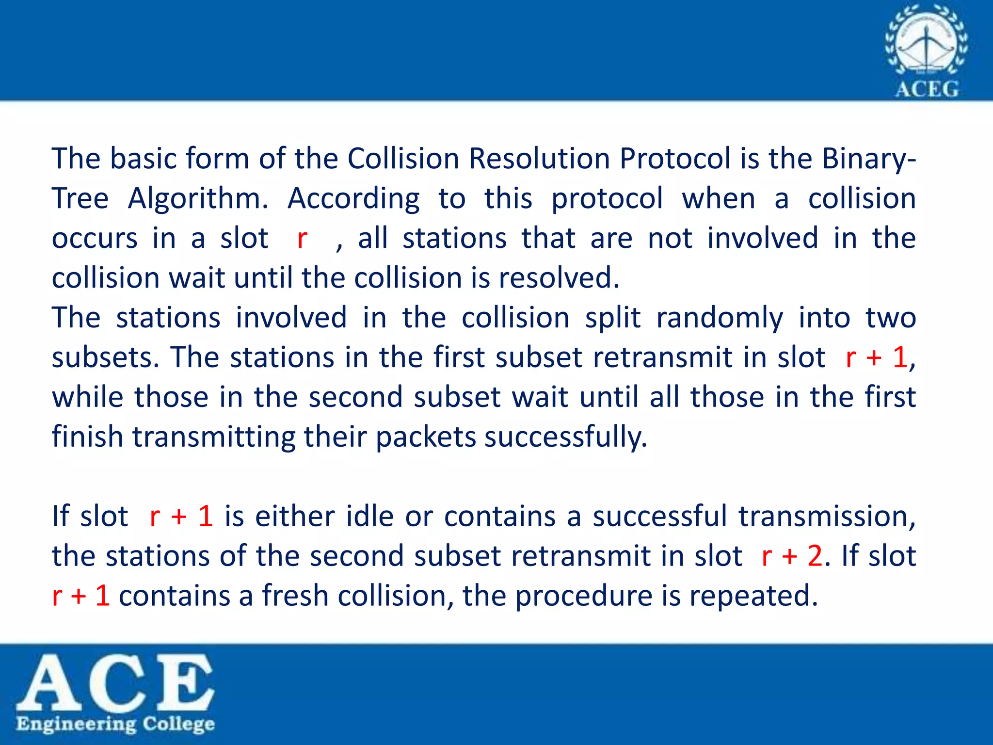 The basic form of the Collision Resolution Protocol is the Binary-
Tree Algorithm. According to this protocol when a collision
occurs in a slot r , all stations that are not involved in the
collision wait until the collision is resolved.
The stations involved in the collision split randomly into two
subsets. The stations in the first subset retransmit in slot r + 1,
while those in the second subset wait until all those in the first
finish transmitting their packets successfully.
If slot r + 1 is either idle or contains a successful transmission,
the stations of the second subset retransmit in slot r + 2. If slot
r + 1 contains a fresh collision, the procedure is repeated.
 