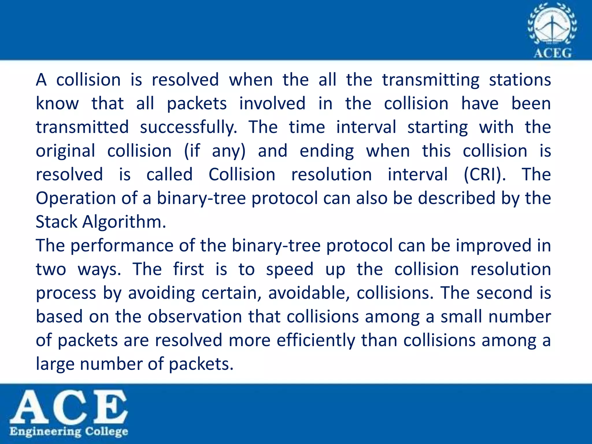 A collision is resolved when the all the transmitting stations
know that all packets involved in the collision have been
transmitted successfully. The time interval starting with the
original collision (if any) and ending when this collision is
resolved is called Collision resolution interval (CRI). The
Operation of a binary-tree protocol can also be described by the
Stack Algorithm.
The performance of the binary-tree protocol can be improved in
two ways. The first is to speed up the collision resolution
process by avoiding certain, avoidable, collisions. The second is
based on the observation that collisions among a small number
of packets are resolved more efficiently than collisions among a
large number of packets.
 