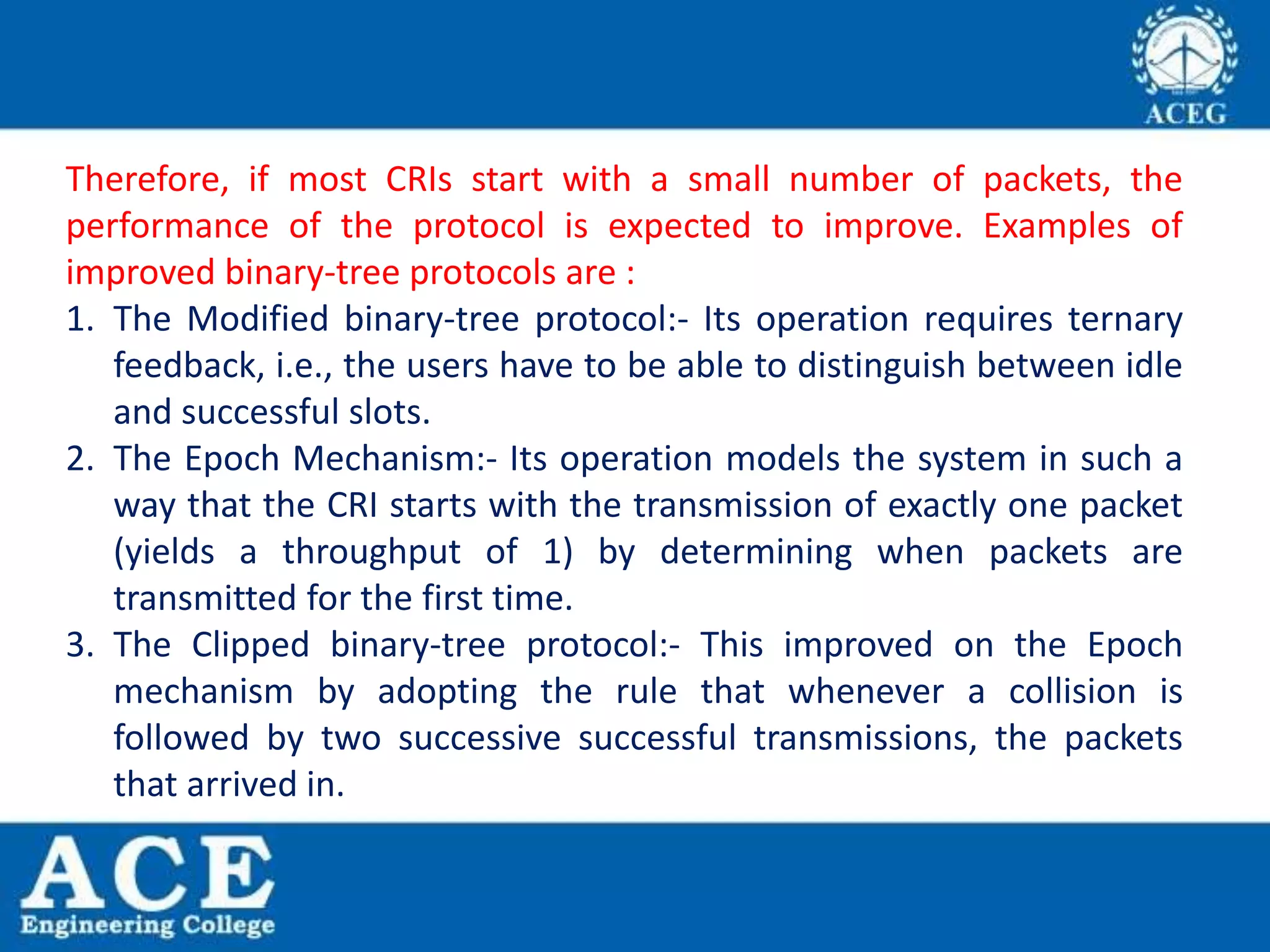 Therefore, if most CRIs start with a small number of packets, the
performance of the protocol is expected to improve. Examples of
improved binary-tree protocols are :
1. The Modified binary-tree protocol:- Its operation requires ternary
feedback, i.e., the users have to be able to distinguish between idle
and successful slots.
2. The Epoch Mechanism:- Its operation models the system in such a
way that the CRI starts with the transmission of exactly one packet
(yields a throughput of 1) by determining when packets are
transmitted for the first time.
3. The Clipped binary-tree protocol:- This improved on the Epoch
mechanism by adopting the rule that whenever a collision is
followed by two successive successful transmissions, the packets
that arrived in.
 