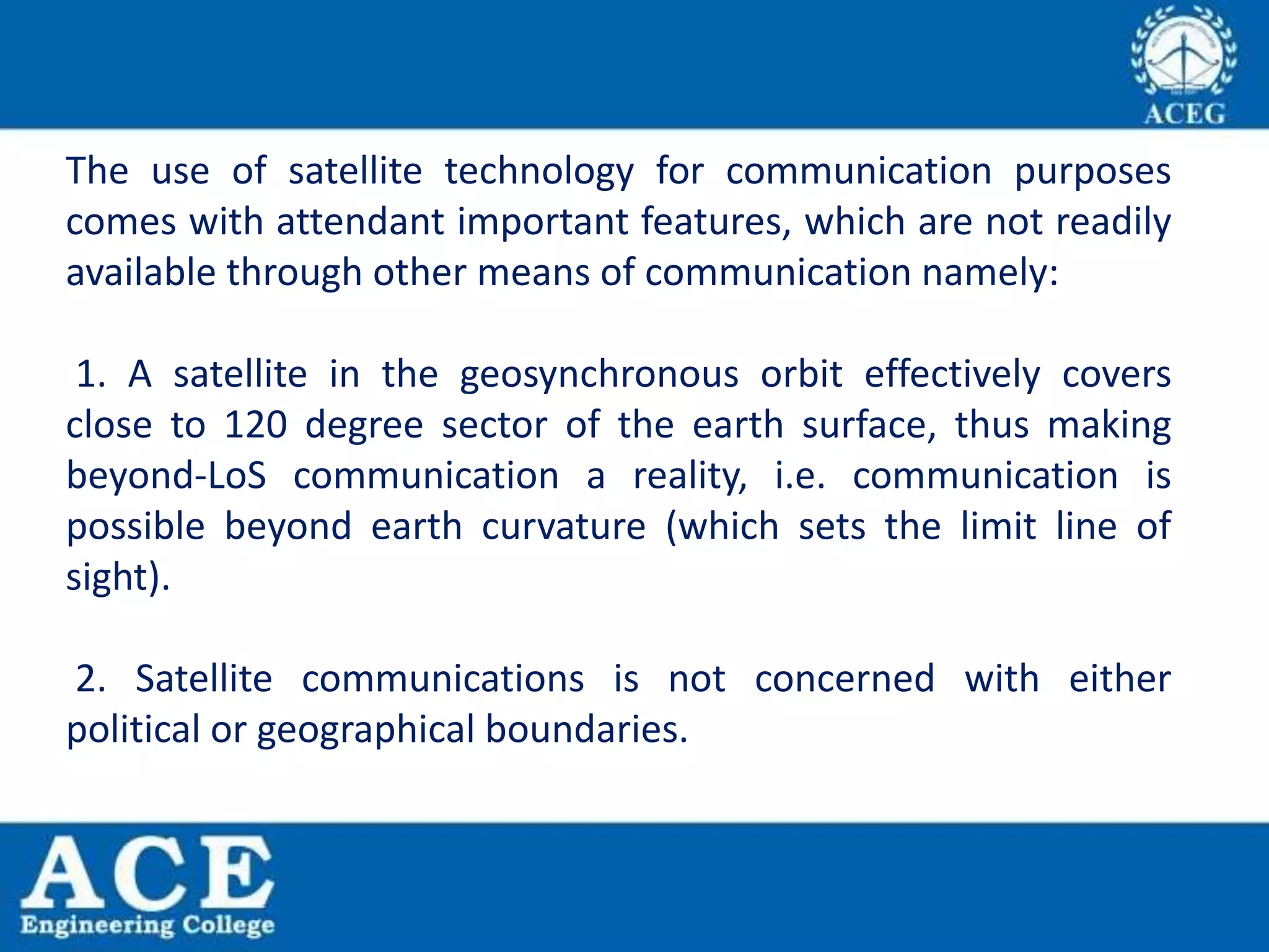 The use of satellite technology for communication purposes
comes with attendant important features, which are not readily
available through other means of communication namely:
1. A satellite in the geosynchronous orbit effectively covers
close to 120 degree sector of the earth surface, thus making
beyond-LoS communication a reality, i.e. communication is
possible beyond earth curvature (which sets the limit line of
sight).
2. Satellite communications is not concerned with either
political or geographical boundaries.
 