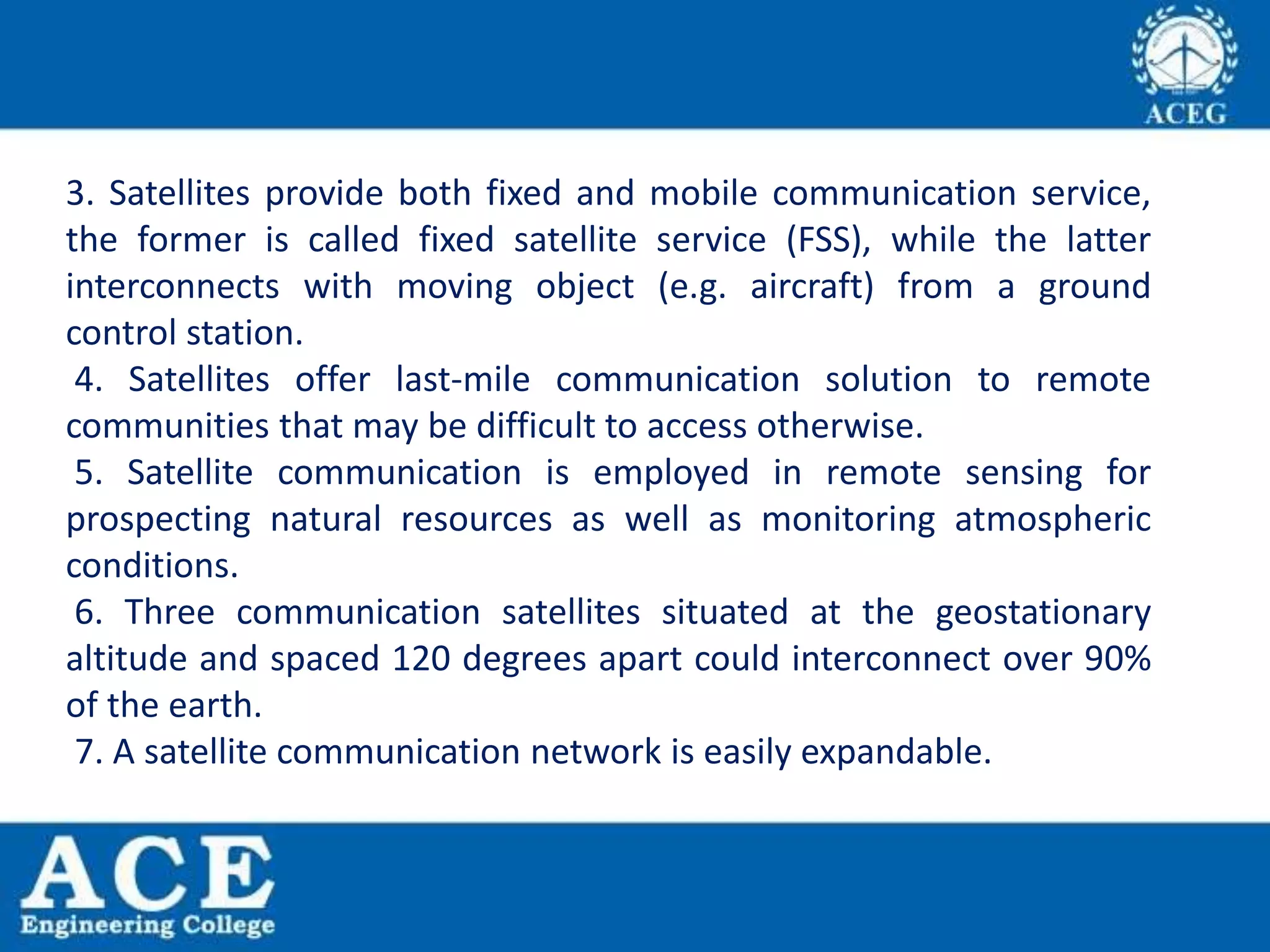 3. Satellites provide both fixed and mobile communication service,
the former is called fixed satellite service (FSS), while the latter
interconnects with moving object (e.g. aircraft) from a ground
control station.
4. Satellites offer last-mile communication solution to remote
communities that may be difficult to access otherwise.
5. Satellite communication is employed in remote sensing for
prospecting natural resources as well as monitoring atmospheric
conditions.
6. Three communication satellites situated at the geostationary
altitude and spaced 120 degrees apart could interconnect over 90%
of the earth.
7. A satellite communication network is easily expandable.
 