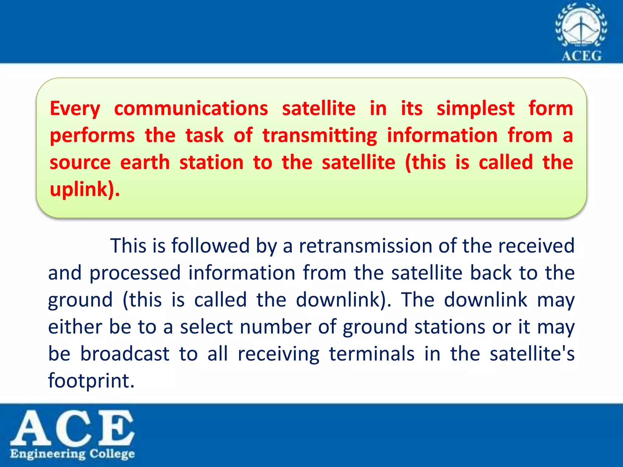 This is followed by a retransmission of the received
and processed information from the satellite back to the
ground (this is called the downlink). The downlink may
either be to a select number of ground stations or it may
be broadcast to all receiving terminals in the satellite's
footprint.
Every communications satellite in its simplest form
performs the task of transmitting information from a
source earth station to the satellite (this is called the
uplink).
 