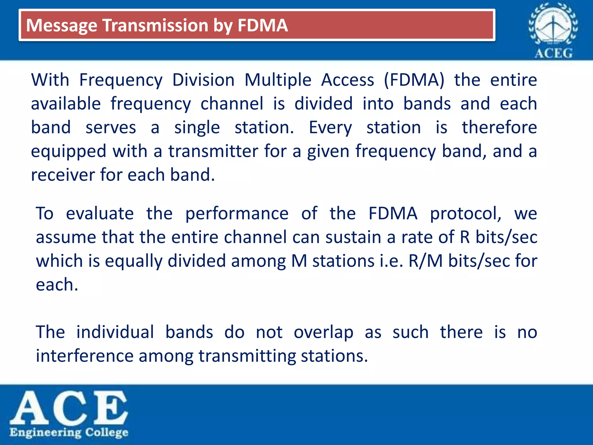 With Frequency Division Multiple Access (FDMA) the entire
available frequency channel is divided into bands and each
band serves a single station. Every station is therefore
equipped with a transmitter for a given frequency band, and a
receiver for each band.
Message Transmission by FDMA
To evaluate the performance of the FDMA protocol, we
assume that the entire channel can sustain a rate of R bits/sec
which is equally divided among M stations i.e. R/M bits/sec for
each.
The individual bands do not overlap as such there is no
interference among transmitting stations.
 