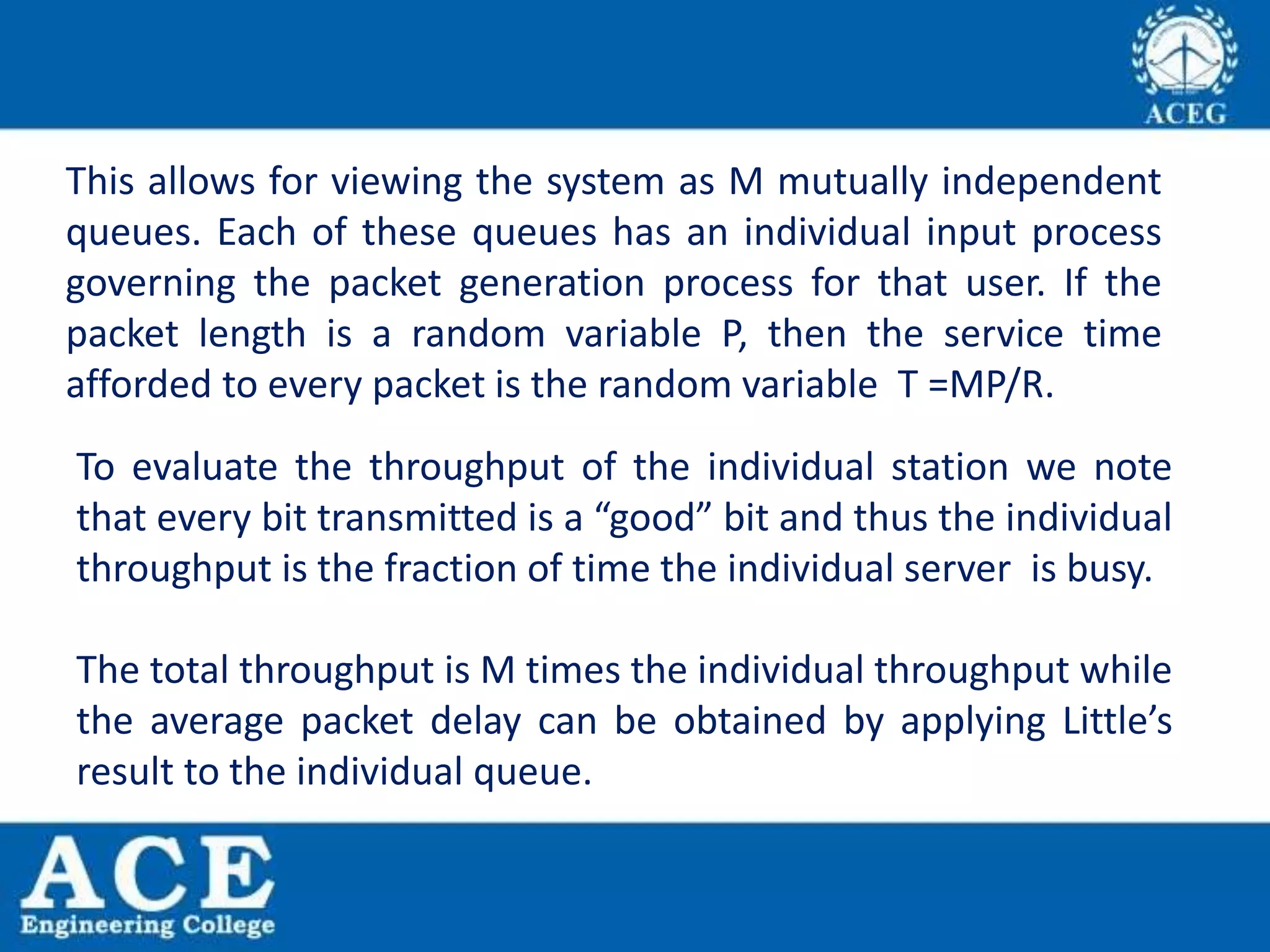 This allows for viewing the system as M mutually independent
queues. Each of these queues has an individual input process
governing the packet generation process for that user. If the
packet length is a random variable P, then the service time
afforded to every packet is the random variable T =MP/R.
To evaluate the throughput of the individual station we note
that every bit transmitted is a “good” bit and thus the individual
throughput is the fraction of time the individual server is busy.
The total throughput is M times the individual throughput while
the average packet delay can be obtained by applying Little’s
result to the individual queue.
 