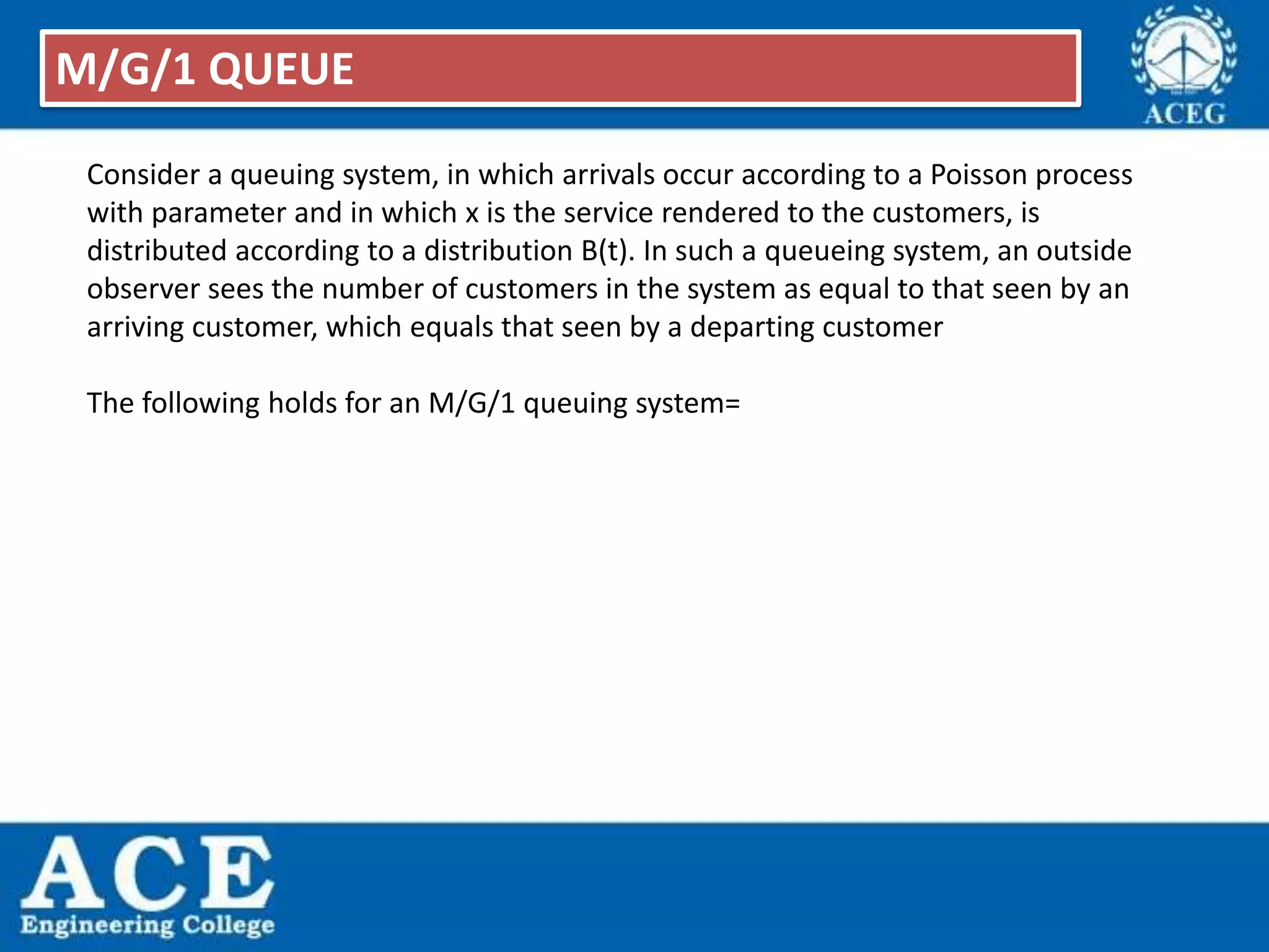 Consider a queuing system, in which arrivals occur according to a Poisson process
with parameter and in which x is the service rendered to the customers, is
distributed according to a distribution B(t). In such a queueing system, an outside
observer sees the number of customers in the system as equal to that seen by an
arriving customer, which equals that seen by a departing customer
The following holds for an M/G/1 queuing system=
M/G/1 QUEUE
 