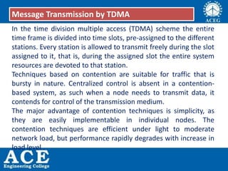 In the time division multiple access (TDMA) scheme the entire
time frame is divided into time slots, pre-assigned to the different
stations. Every station is allowed to transmit freely during the slot
assigned to it, that is, during the assigned slot the entire system
resources are devoted to that station.
Techniques based on contention are suitable for traffic that is
bursty in nature. Centralized control is absent in a contention-
based system, as such when a node needs to transmit data, it
contends for control of the transmission medium.
The major advantage of contention techniques is simplicity, as
they are easily implementable in individual nodes. The
contention techniques are efficient under light to moderate
network load, but performance rapidly degrades with increase in
load level .
Message Transmission by TDMA
 
