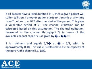 If all packets have a fixed duration of T, then a given packet will
suffer collision if another station starts to transmit at any time
from T before to until T after the start of the packet. This gives
a vulnerable period of 2T. The channel utilization can be
calculated based on this assumption. The channel utilization,
measured as the channel throughput S, in terms of the
available channel capacity G is given by � = ��!!!
S is maximum and equals 1/2� at � = 1/2, which is
approximately 0.18. This value is referred to as the capacity of
the pure Aloha channel i.e. 18%.
 