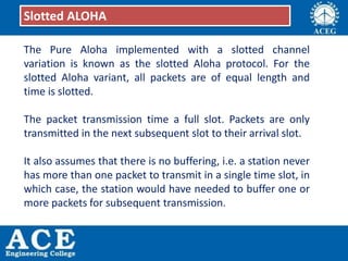 The Pure Aloha implemented with a slotted channel
variation is known as the slotted Aloha protocol. For the
slotted Aloha variant, all packets are of equal length and
time is slotted.
The packet transmission time a full slot. Packets are only
transmitted in the next subsequent slot to their arrival slot.
It also assumes that there is no buffering, i.e. a station never
has more than one packet to transmit in a single time slot, in
which case, the station would have needed to buffer one or
more packets for subsequent transmission.
Slotted ALOHA
 