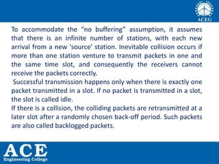 To accommodate the “no buffering” assumption, it assumes
that there is an infinite number of stations, with each new
arrival from a new 'source' station. Inevitable collision occurs if
more than one station venture to transmit packets in one and
the same time slot, and consequently the receivers cannot
receive the packets correctly.
Successful transmission happens only when there is exactly one
packet transmitted in a slot. If no packet is transmitted in a slot,
the slot is called idle.
If there is a collision, the colliding packets are retransmitted at a
later slot after a randomly chosen back-off period. Such packets
are also called backlogged packets.
 
