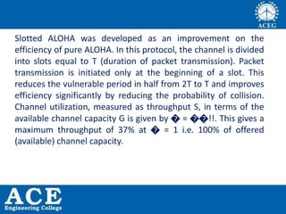 Slotted ALOHA was developed as an improvement on the
efficiency of pure ALOHA. In this protocol, the channel is divided
into slots equal to T (duration of packet transmission). Packet
transmission is initiated only at the beginning of a slot. This
reduces the vulnerable period in half from 2T to T and improves
efficiency significantly by reducing the probability of collision.
Channel utilization, measured as throughput S, in terms of the
available channel capacity G is given by � = ��!!. This gives a
maximum throughput of 37% at � = 1 i.e. 100% of offered
(available) channel capacity.
 