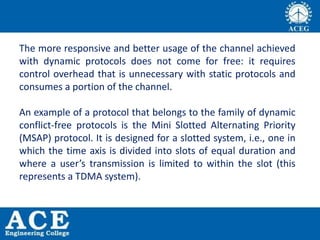 The more responsive and better usage of the channel achieved
with dynamic protocols does not come for free: it requires
control overhead that is unnecessary with static protocols and
consumes a portion of the channel.
An example of a protocol that belongs to the family of dynamic
conflict-free protocols is the Mini Slotted Alternating Priority
(MSAP) protocol. It is designed for a slotted system, i.e., one in
which the time axis is divided into slots of equal duration and
where a user’s transmission is limited to within the slot (this
represents a TDMA system).
 