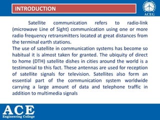 Satellite communication refers to radio-link
(microwave Line of Sight) communication using one or more
radio frequency retransmitters located at great distances from
the terminal earth stations.
The use of satellite in communication systems has become so
habitual it is almost taken for granted. The ubiquity of direct
to home (DTH) satellite dishes in cities around the world is a
testimonial to this fact. These antennas are used for reception
of satellite signals for television. Satellites also form an
essential part of the communication system worldwide
carrying a large amount of data and telephone traffic in
addition to multimedia signals
INTRODUCTION
 