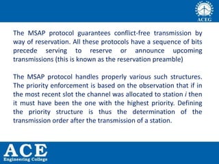The MSAP protocol guarantees conflict-free transmission by
way of reservation. All these protocols have a sequence of bits
precede serving to reserve or announce upcoming
transmissions (this is known as the reservation preamble)
The MSAP protocol handles properly various such structures.
The priority enforcement is based on the observation that if in
the most recent slot the channel was allocated to station i then
it must have been the one with the highest priority. Defining
the priority structure is thus the determination of the
transmission order after the transmission of a station.
 