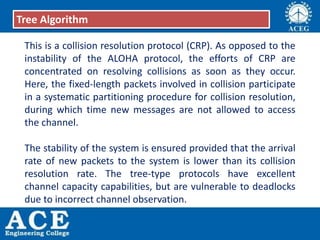 This is a collision resolution protocol (CRP). As opposed to the
instability of the ALOHA protocol, the efforts of CRP are
concentrated on resolving collisions as soon as they occur.
Here, the fixed-length packets involved in collision participate
in a systematic partitioning procedure for collision resolution,
during which time new messages are not allowed to access
the channel.
The stability of the system is ensured provided that the arrival
rate of new packets to the system is lower than its collision
resolution rate. The tree-type protocols have excellent
channel capacity capabilities, but are vulnerable to deadlocks
due to incorrect channel observation.
Tree Algorithm
 
