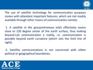 The use of satellite technology for communication purposes
comes with attendant important features, which are not readily
available through other means of communication namely:
1. A satellite in the geosynchronous orbit effectively covers
close to 120 degree sector of the earth surface, thus making
beyond-LoS communication a reality, i.e. communication is
possible beyond earth curvature (which sets the limit line of
sight).
2. Satellite communications is not concerned with either
political or geographical boundaries.
 
