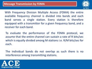 With Frequency Division Multiple Access (FDMA) the entire
available frequency channel is divided into bands and each
band serves a single station. Every station is therefore
equipped with a transmitter for a given frequency band, and a
receiver for each band.
Message Transmission by FDMA
To evaluate the performance of the FDMA protocol, we
assume that the entire channel can sustain a rate of R bits/sec
which is equally divided among M stations i.e. R/M bits/sec for
each.
The individual bands do not overlap as such there is no
interference among transmitting stations.
 