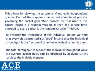 This allows for viewing the system as M mutually independent
queues. Each of these queues has an individual input process
governing the packet generation process for that user. If the
packet length is a random variable P, then the service time
afforded to every packet is the random variable T =MP/R.
To evaluate the throughput of the individual station we note
that every bit transmitted is a “good” bit and thus the individual
throughput is the fraction of time the individual server is busy.
The total throughput is M times the individual throughput while
the average packet delay can be obtained by applying Little’s
result to the individual queue.
 