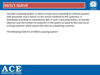Consider a queuing system, in which arrivals occur according to a Poisson process
with parameter and in which x is the service rendered to the customers, is
distributed according to a distribution B(t). In such a queueing system, an outside
observer sees the number of customers in the system as equal to that seen by an
arriving customer, which equals that seen by a departing customer
The following holds for an M/G/1 queuing system=
M/G/1 QUEUE
 