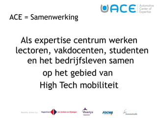 ACE = Samenwerking Als expertise centrum werken lectoren, vakdocenten, studenten en het bedrijfsleven samen  op het gebied van  High Tech mobiliteit 