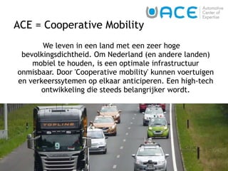 ACE = Cooperative Mobility  We leven in een land met een zeer hoge bevolkingsdichtheid. Om Nederland (en andere landen) mobiel te houden, is een optimale infrastructuur onmisbaar. Door 'Cooperative mobility' kunnen voertuigen en verkeerssytemen op elkaar anticiperen. Een high-tech ontwikkeling die steeds belangrijker wordt. 