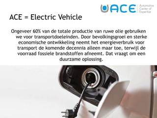 ACE = Electric Vehicle Ongeveer 60% van de totale productie van ruwe olie gebruiken we voor transportdoeleinden. Door bevolkingsgroei en sterke economische ontwikkeling neemt het energieverbruik voor transport de komende decennia alleen maar toe, terwijl de voorraad fossiele brandstoffen afneemt. Dat vraagt om een duurzame oplossing. 