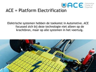 ACE = Platform Electrification Elektrische systemen hebben de toekomst in Automotive. ACE focussed zich bij deze technologie niet alleen op de krachtbron, maar op alle systemen in het voertuig. 