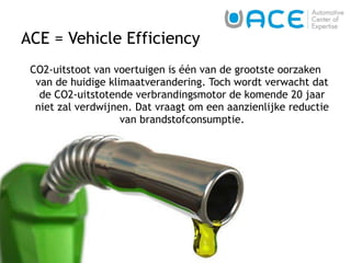 ACE = Vehicle Efficiency CO2-uitstoot van voertuigen is één van de grootste oorzaken van de huidige klimaatverandering. Toch wordt verwacht dat de CO2-uitstotende verbrandingsmotor de komende 20 jaar niet zal verdwijnen. Dat vraagt om een aanzienlijke reductie van brandstofconsumptie. 