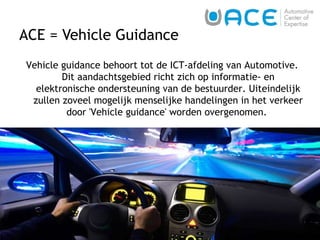 ACE = Vehicle Guidance   Vehicle guidance behoort tot de ICT-afdeling van Automotive. Dit aandachtsgebied richt zich op informatie- en elektronische ondersteuning van de bestuurder. Uiteindelijk zullen zoveel mogelijk menselijke handelingen in het verkeer door 'Vehicle guidance' worden overgenomen.  