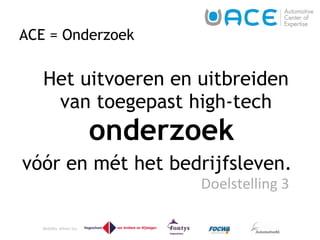 ACE = Onderzoek Het uitvoeren en uitbreiden van toegepast high-tech  onderzoek   vóór en mét het bedrijfsleven.  Doelstelling 3  