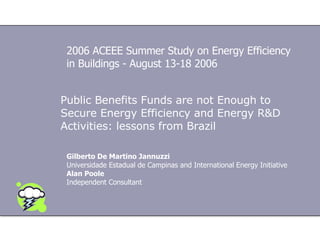 Public Benefits Funds are not Enough to Secure Energy Efficiency and Energy R&D Activities: lessons from Brazil Gilberto De Martino Jannuzzi Universidade Estadual  de Campinas and International Energy Initiative Alan Poole Independent Consultant 2006 ACEEE Summer Study on Energy Efficiency in Buildings - August 13-18 2006 