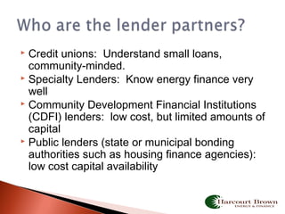  Credit unions: Understand small loans,
community-minded.
 Specialty Lenders: Know energy finance very
well
 Community Development Financial Institutions
(CDFI) lenders: low cost, but limited amounts of
capital
 Public lenders (state or municipal bonding
authorities such as housing finance agencies):
low cost capital availability
 