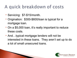  Servicing: $7-$15/month.
 Origination: $300-$600/loan is typical for a
mortgage loan.
 On a $5,000 loan, it’s really important to reduce
these costs.
 And…typical mortgage lenders will not be
interested in these loans. They aren’t set up to do
a lot of small unsecured loans.
 