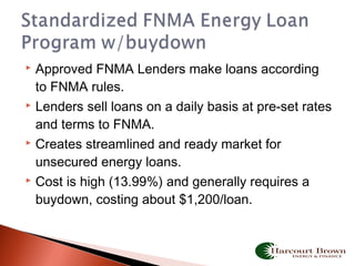  Approved FNMA Lenders make loans according
to FNMA rules.
 Lenders sell loans on a daily basis at pre-set rates
and terms to FNMA.
 Creates streamlined and ready market for
unsecured energy loans.
 Cost is high (13.99%) and generally requires a
buydown, costing about $1,200/loan.
 