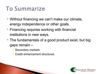  Without financing we can’t make our climate,
energy independence or other goals.
 Financing requires working with financial
institutions in new ways.
 The fundamentals of a good product exist, but big
gaps remain –
 Secondary markets
 Credit enhancement structures.
 