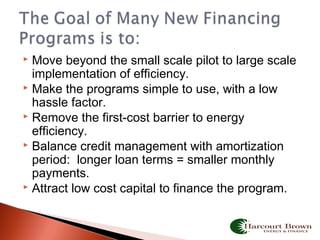  Move beyond the small scale pilot to large scale
implementation of efficiency.
 Make the programs simple to use, with a low
hassle factor.
 Remove the first-cost barrier to energy
efficiency.
 Balance credit management with amortization
period: longer loan terms = smaller monthly
payments.
 Attract low cost capital to finance the program.
 