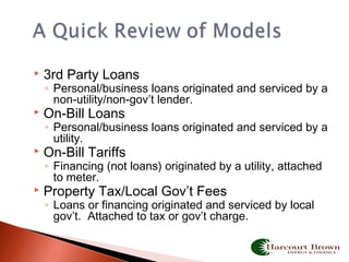  3rd Party Loans
◦ Personal/business loans originated and serviced by a
non-utility/non-gov’t lender.
 On-Bill Loans
◦ Personal/business loans originated and serviced by a
utility.
 On-Bill Tariffs
◦ Financing (not loans) originated by a utility, attached
to meter.
 Property Tax/Local Gov’t Fees
◦ Loans or financing originated and serviced by local
gov’t. Attached to tax or gov’t charge.
 